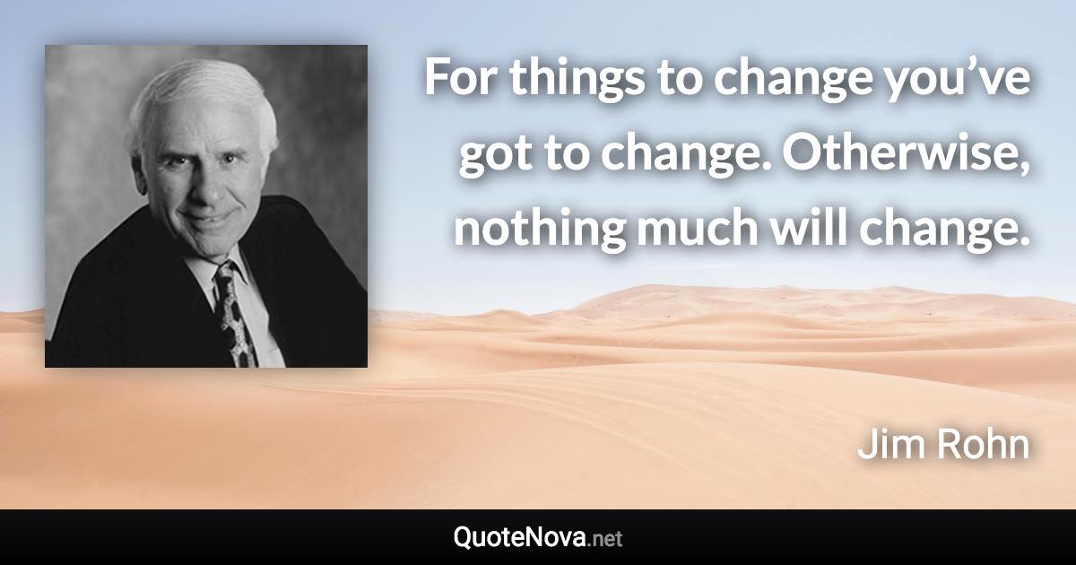 For things to change you’ve got to change. Otherwise, nothing much will change. - Jim Rohn quote