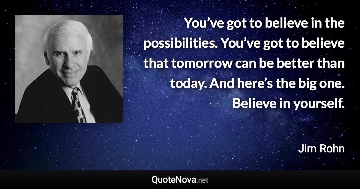 You’ve got to believe in the possibilities. You’ve got to believe that tomorrow can be better than today. And here’s the big one. Believe in yourself. - Jim Rohn quote