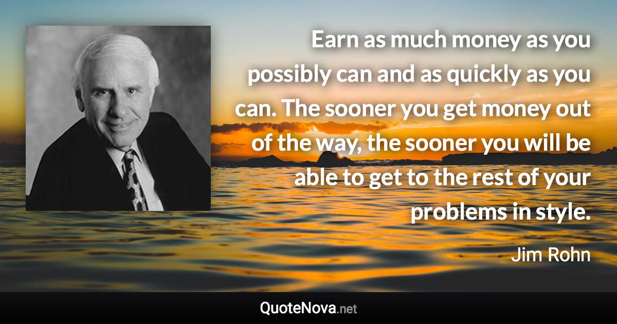 Earn as much money as you possibly can and as quickly as you can. The sooner you get money out of the way, the sooner you will be able to get to the rest of your problems in style. - Jim Rohn quote