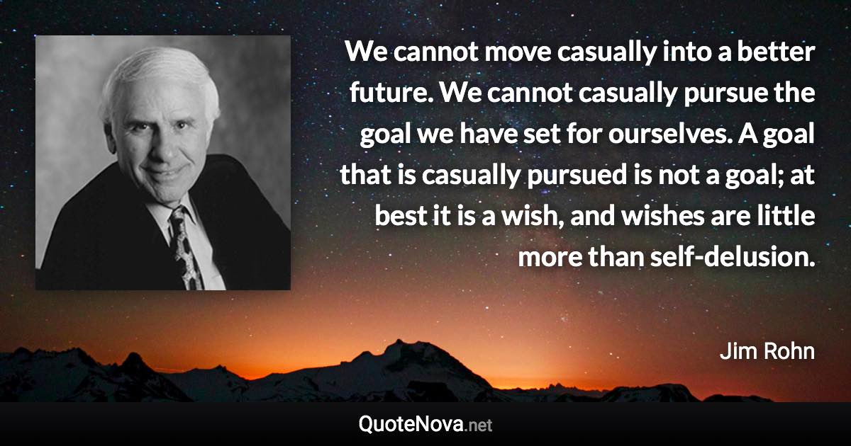 We cannot move casually into a better future. We cannot casually pursue the goal we have set for ourselves. A goal that is casually pursued is not a goal; at best it is a wish, and wishes are little more than self-delusion. - Jim Rohn quote