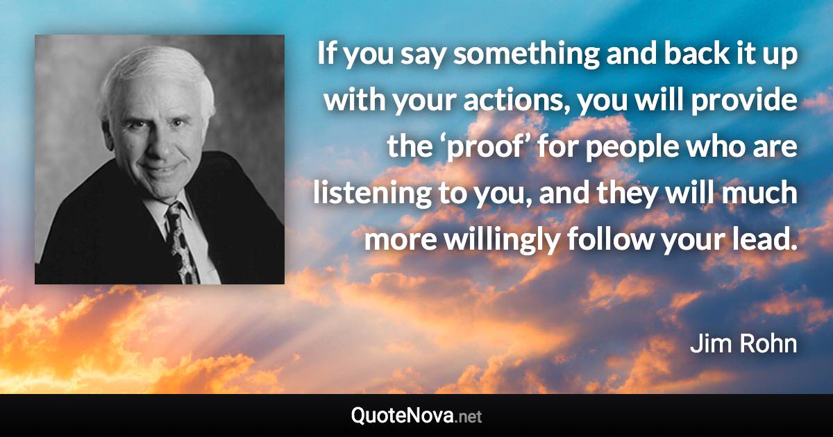 If you say something and back it up with your actions, you will provide the ‘proof’ for people who are listening to you, and they will much more willingly follow your lead. - Jim Rohn quote