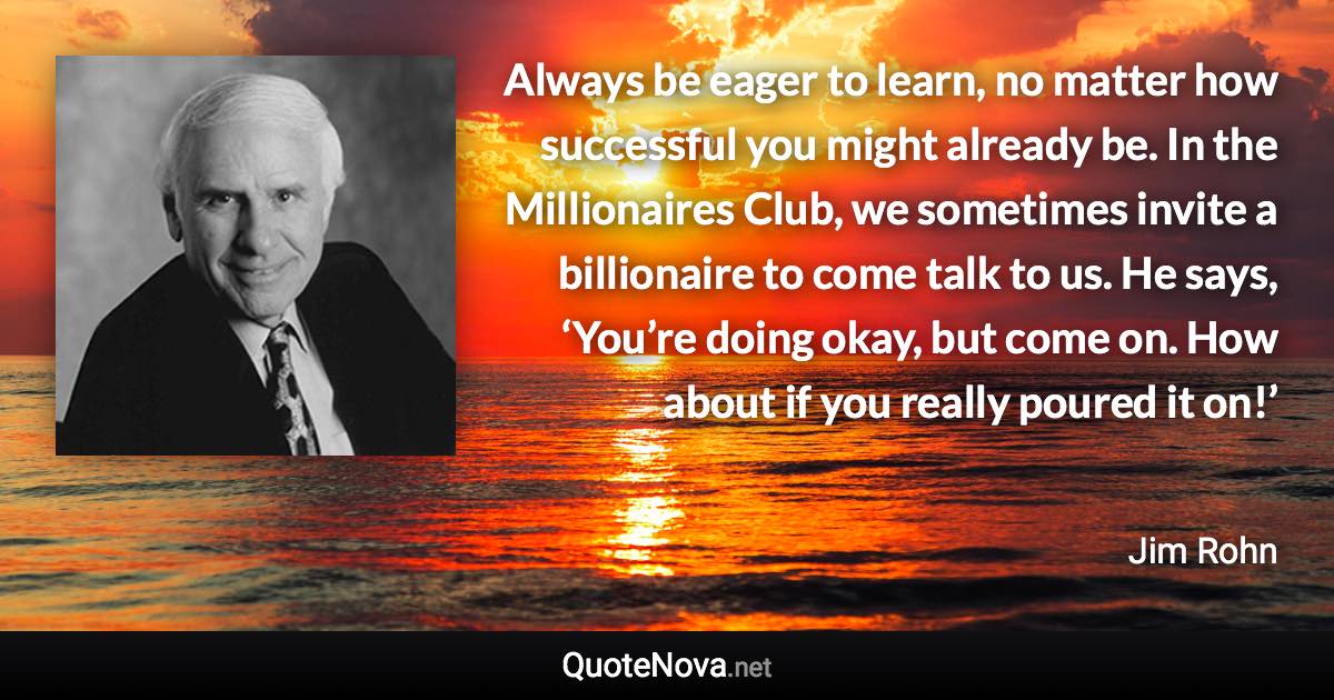 Always be eager to learn, no matter how successful you might already be. In the Millionaires Club, we sometimes invite a billionaire to come talk to us. He says, ‘You’re doing okay, but come on. How about if you really poured it on!’ - Jim Rohn quote