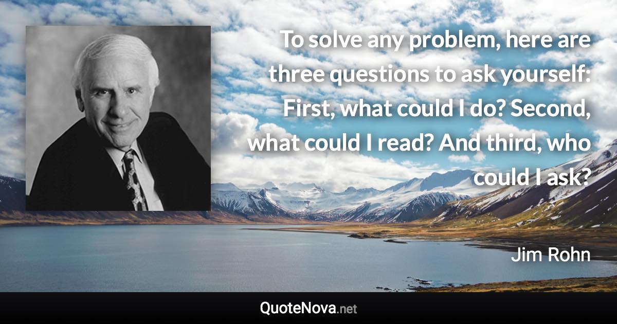 To solve any problem, here are three questions to ask yourself: First, what could I do? Second, what could I read? And third, who could I ask? - Jim Rohn quote