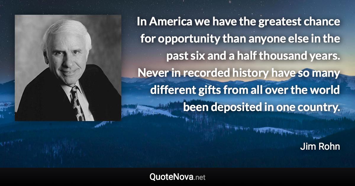 In America we have the greatest chance for opportunity than anyone else in the past six and a half thousand years. Never in recorded history have so many different gifts from all over the world been deposited in one country. - Jim Rohn quote