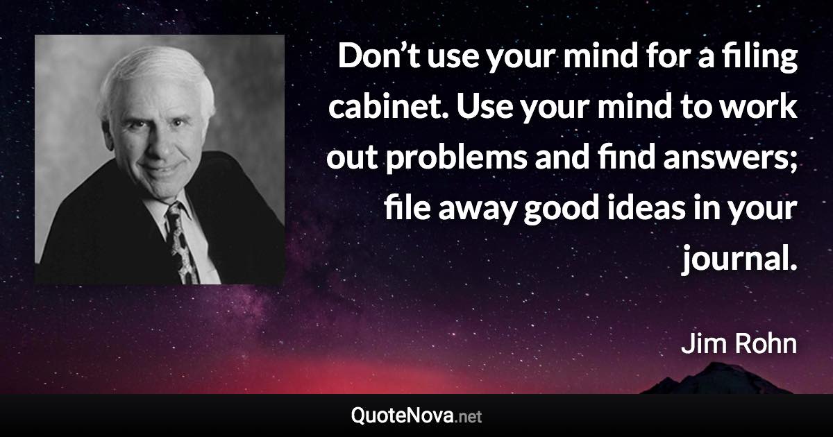 Don’t use your mind for a filing cabinet. Use your mind to work out problems and find answers; file away good ideas in your journal. - Jim Rohn quote