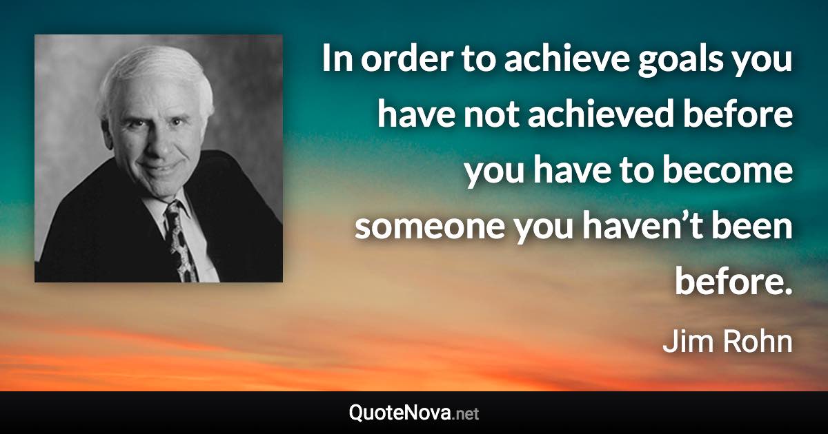 In order to achieve goals you have not achieved before you have to become someone you haven’t been before. - Jim Rohn quote