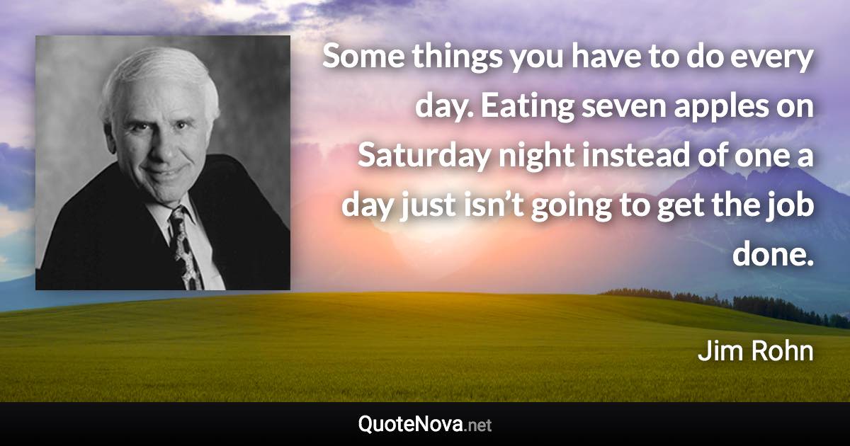 Some things you have to do every day. Eating seven apples on Saturday night instead of one a day just isn’t going to get the job done. - Jim Rohn quote