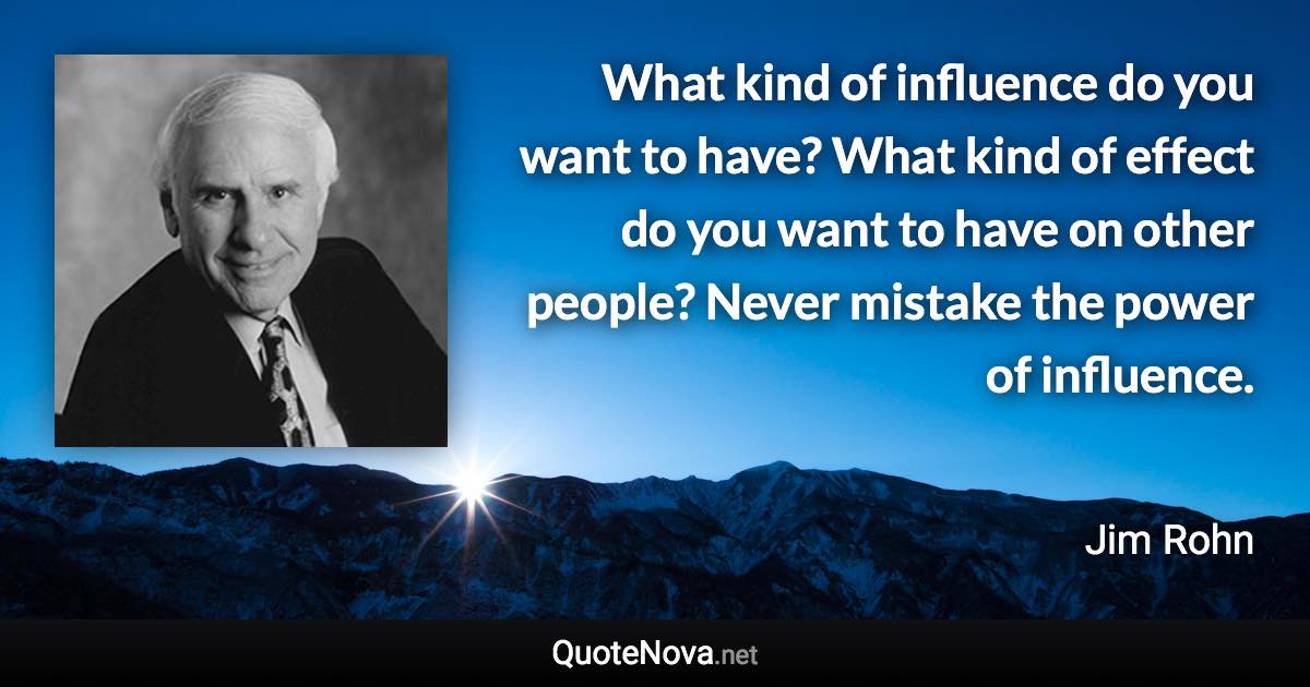 What kind of influence do you want to have? What kind of effect do you want to have on other people? Never mistake the power of influence. - Jim Rohn quote