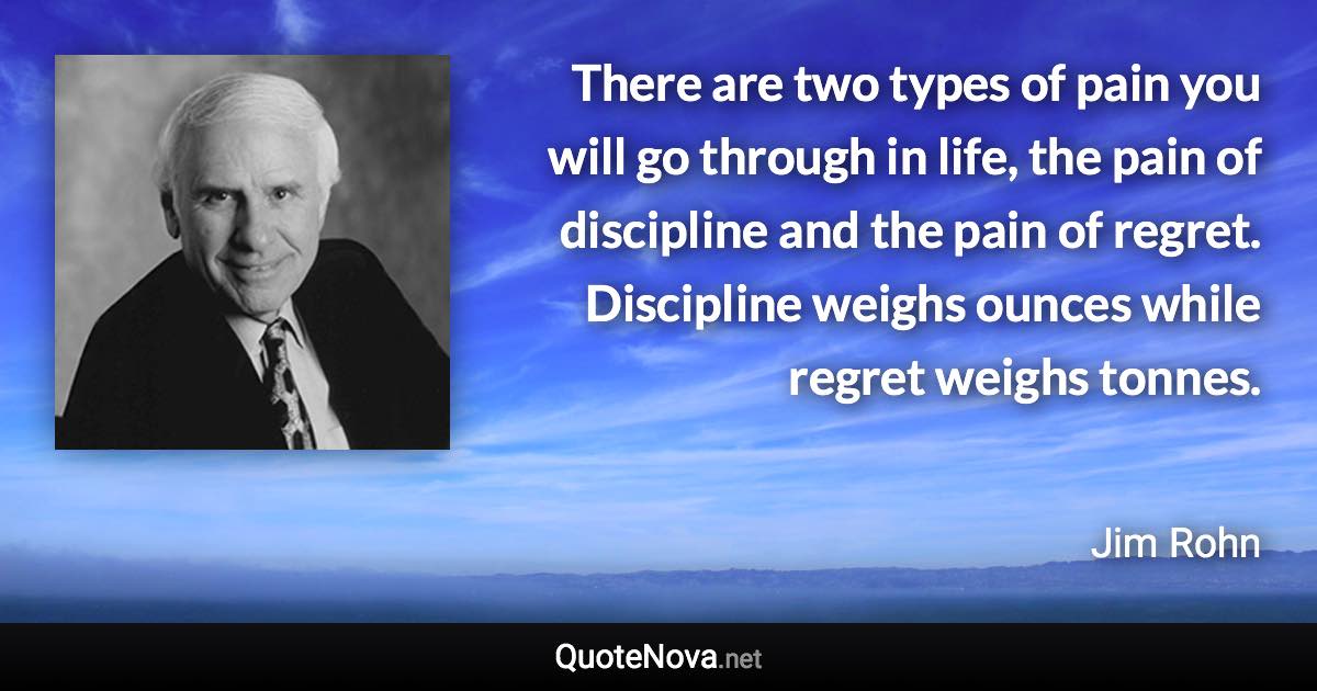 There are two types of pain you will go through in life, the pain of discipline and the pain of regret. Discipline weighs ounces while regret weighs tonnes. - Jim Rohn quote