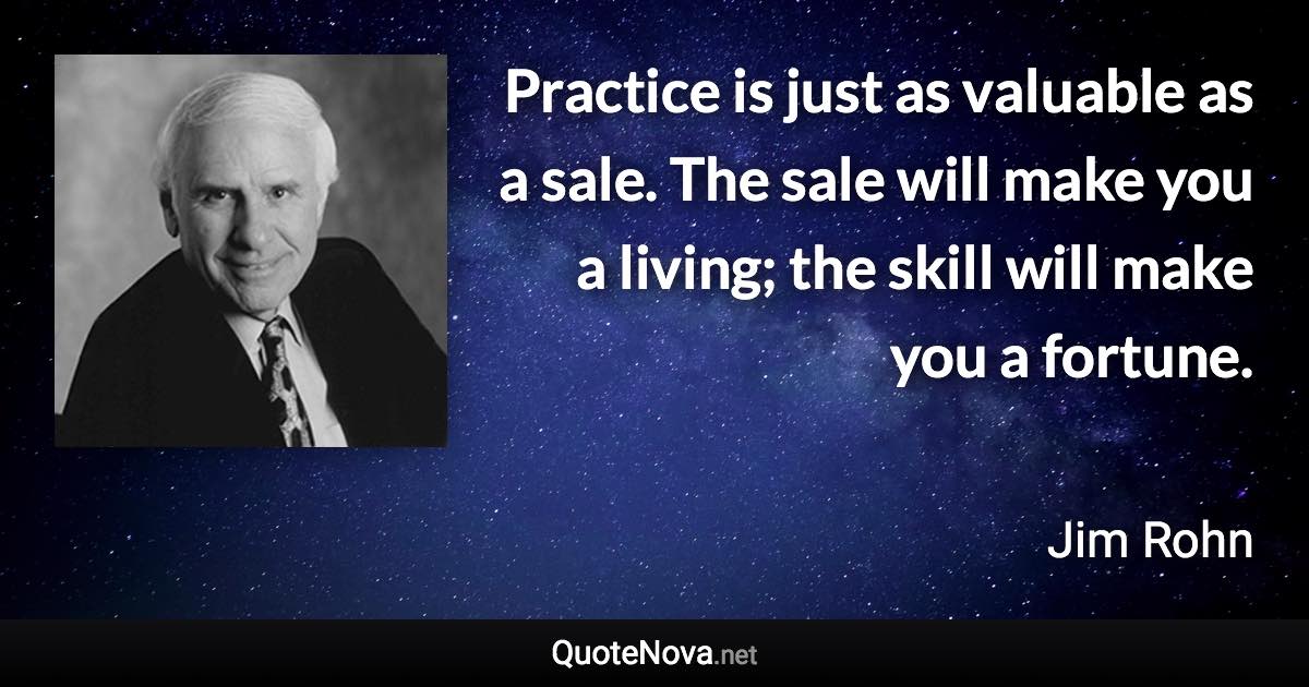 Practice is just as valuable as a sale. The sale will make you a living; the skill will make you a fortune. - Jim Rohn quote