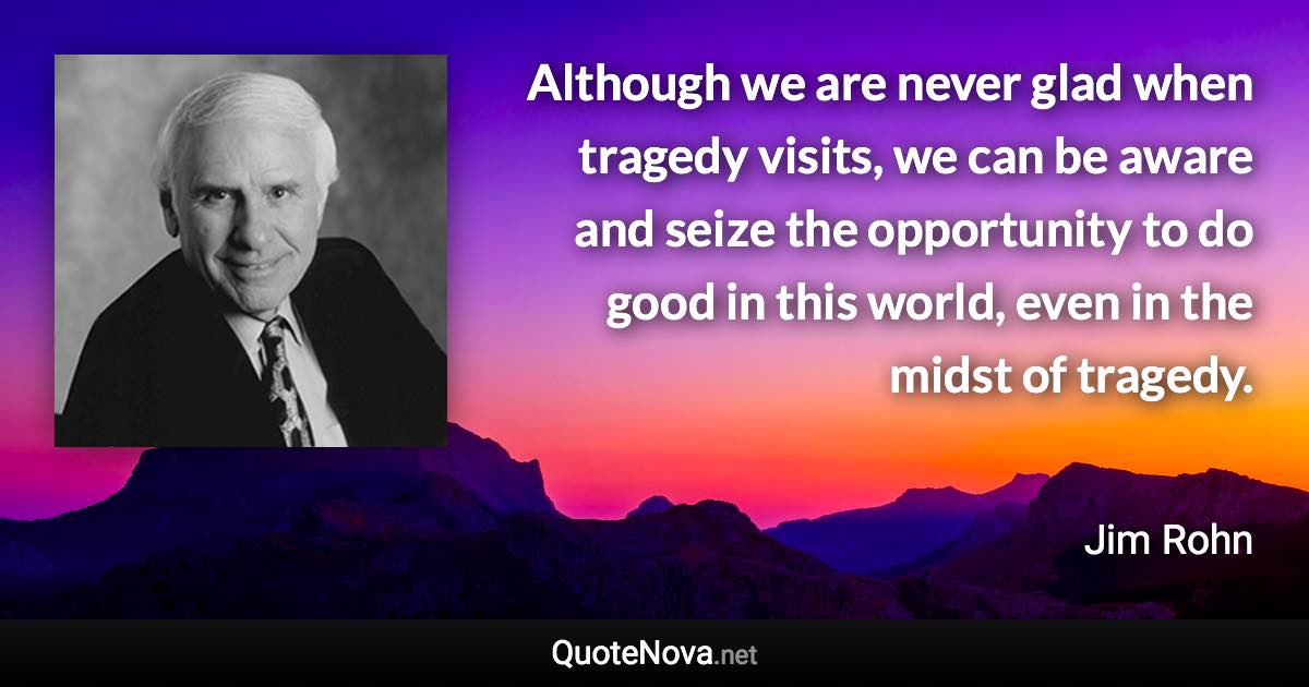 Although we are never glad when tragedy visits, we can be aware and seize the opportunity to do good in this world, even in the midst of tragedy. - Jim Rohn quote