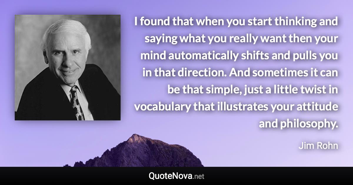 I found that when you start thinking and saying what you really want then your mind automatically shifts and pulls you in that direction. And sometimes it can be that simple, just a little twist in vocabulary that illustrates your attitude and philosophy. - Jim Rohn quote