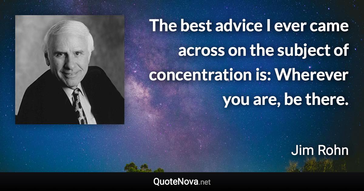 The best advice I ever came across on the subject of concentration is: Wherever you are, be there. - Jim Rohn quote