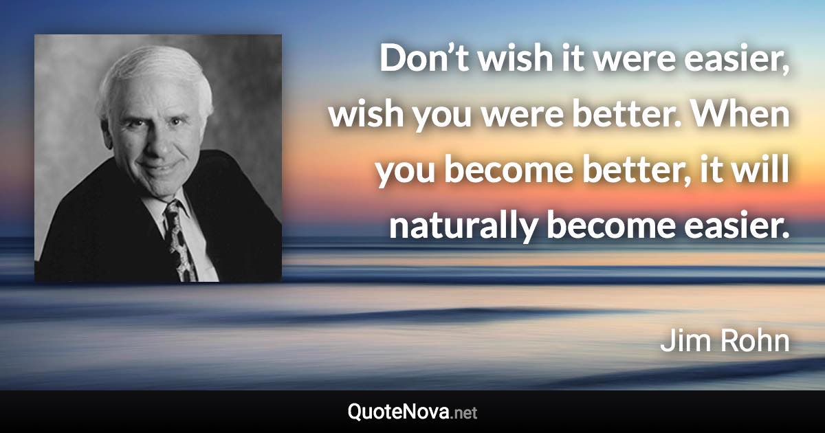 Don’t wish it were easier, wish you were better. When you become better, it will naturally become easier. - Jim Rohn quote