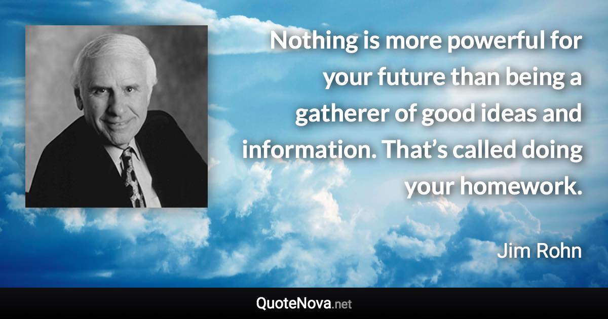 Nothing is more powerful for your future than being a gatherer of good ideas and information. That’s called doing your homework. - Jim Rohn quote