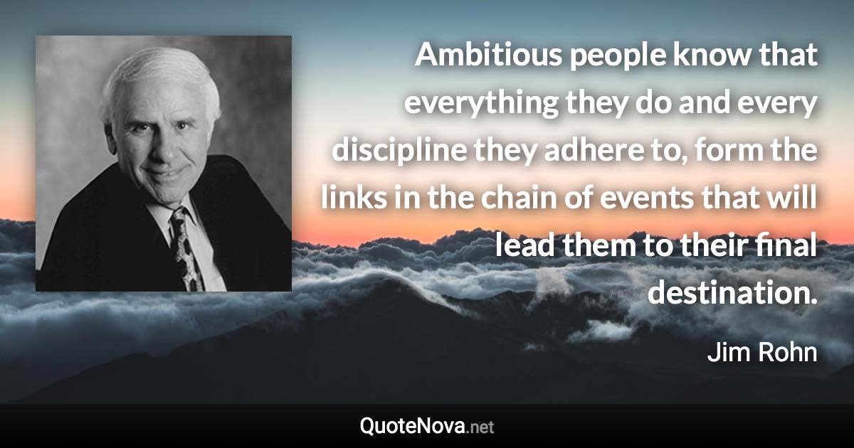 Ambitious people know that everything they do and every discipline they adhere to, form the links in the chain of events that will lead them to their final destination. - Jim Rohn quote