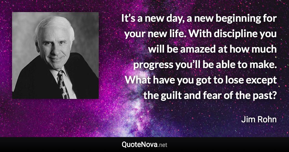 It’s a new day, a new beginning for your new life. With discipline you will be amazed at how much progress you’ll be able to make. What have you got to lose except the guilt and fear of the past? - Jim Rohn quote