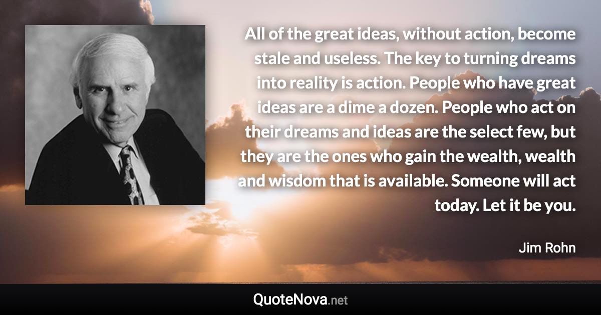 All of the great ideas, without action, become stale and useless. The key to turning dreams into reality is action. People who have great ideas are a dime a dozen. People who act on their dreams and ideas are the select few, but they are the ones who gain the wealth, wealth and wisdom that is available. Someone will act today. Let it be you. - Jim Rohn quote