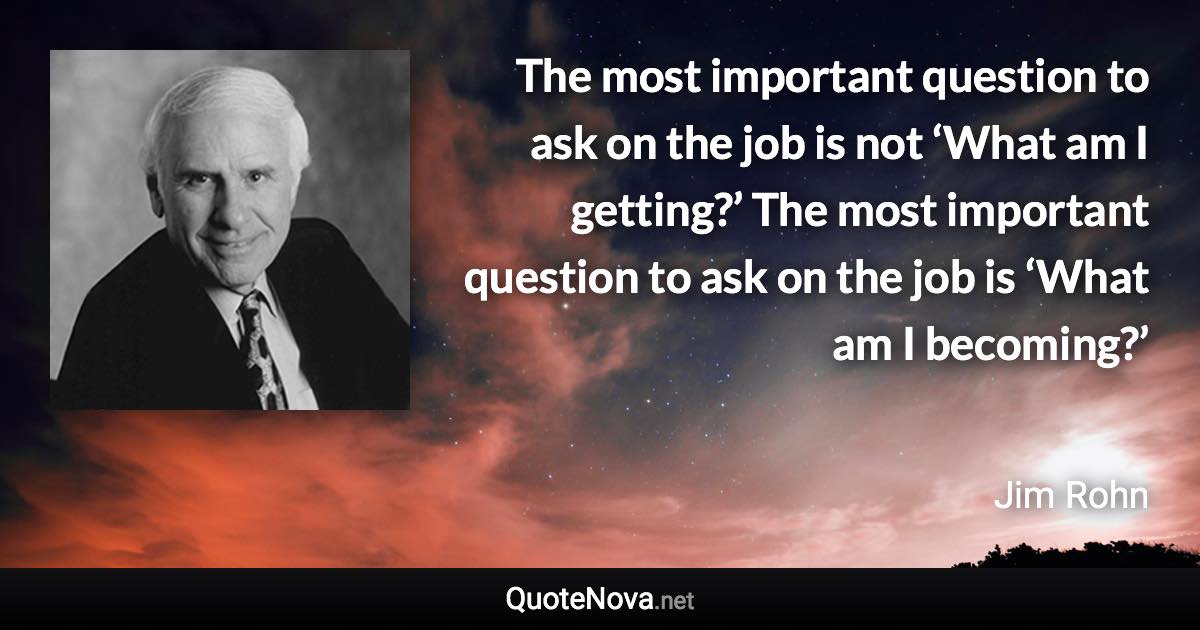 The most important question to ask on the job is not ‘What am I getting?’ The most important question to ask on the job is ‘What am I becoming?’ - Jim Rohn quote