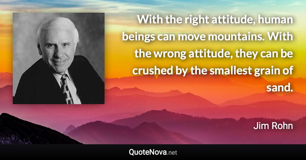 With the right attitude, human beings can move mountains. With the wrong attitude, they can be crushed by the smallest grain of sand. - Jim Rohn quote