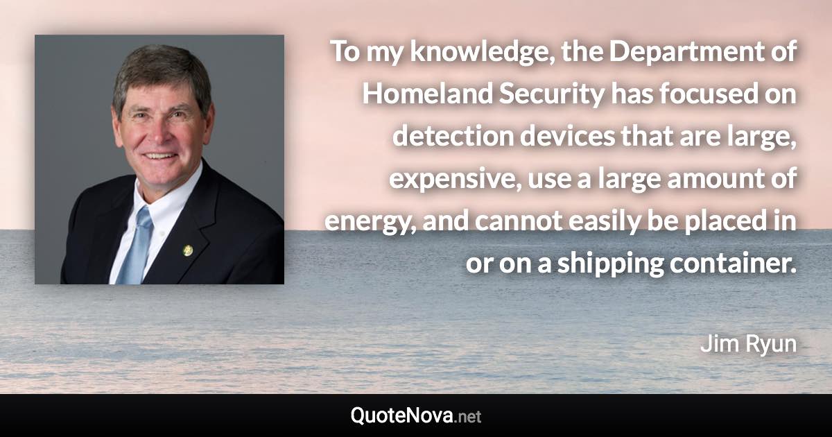 To my knowledge, the Department of Homeland Security has focused on detection devices that are large, expensive, use a large amount of energy, and cannot easily be placed in or on a shipping container. - Jim Ryun quote