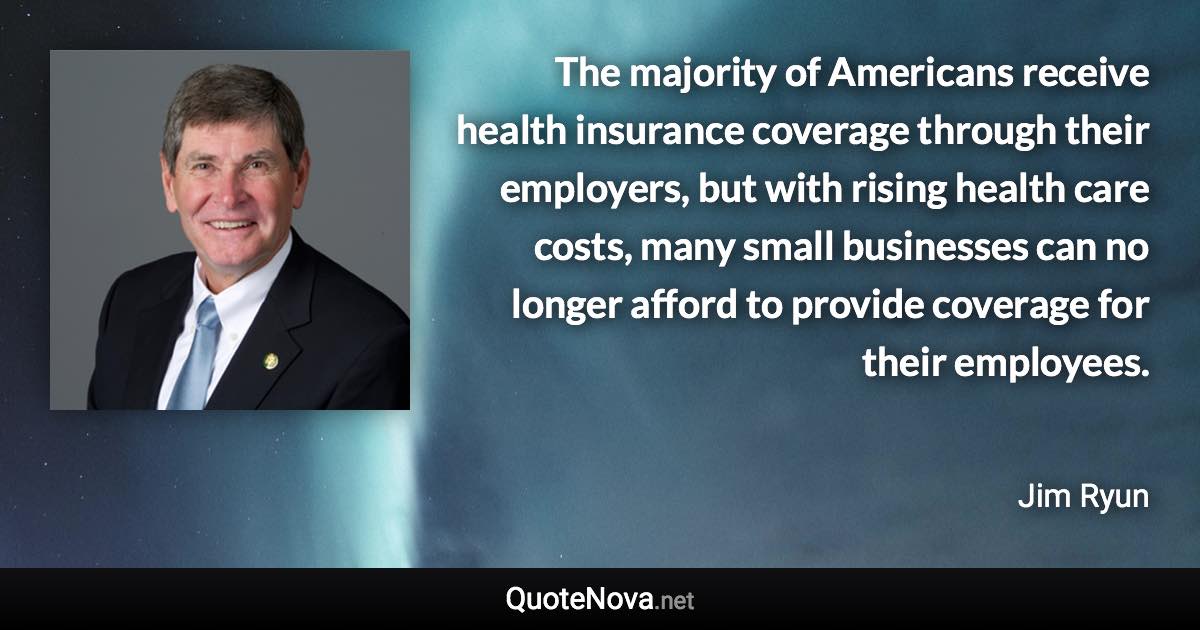 The majority of Americans receive health insurance coverage through their employers, but with rising health care costs, many small businesses can no longer afford to provide coverage for their employees. - Jim Ryun quote
