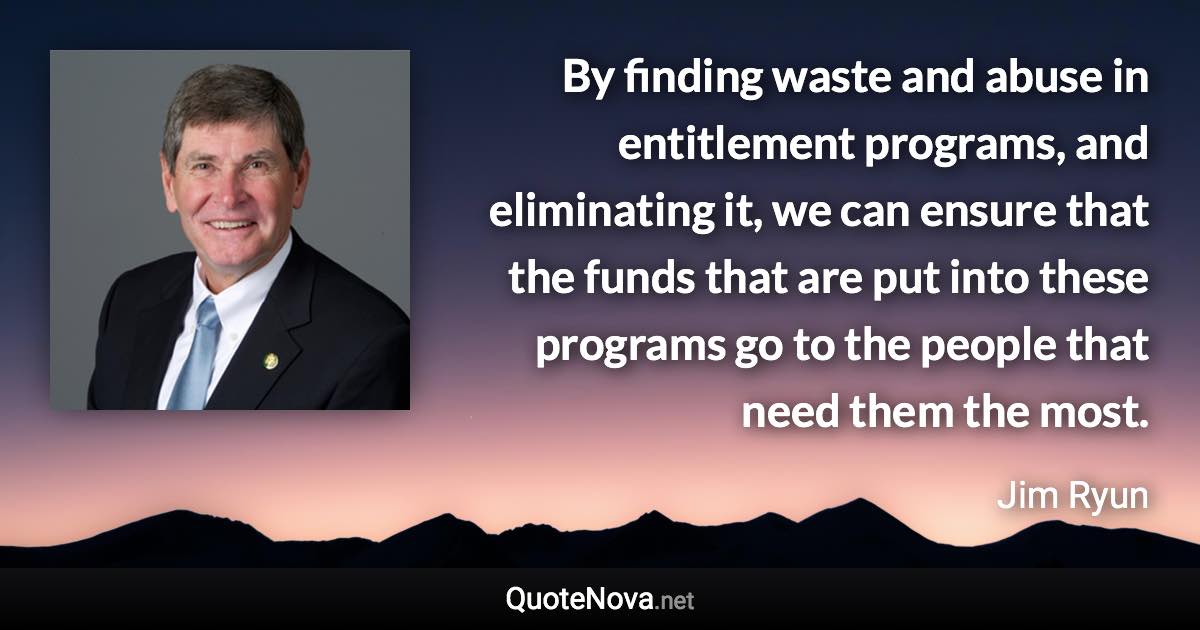 By finding waste and abuse in entitlement programs, and eliminating it, we can ensure that the funds that are put into these programs go to the people that need them the most. - Jim Ryun quote