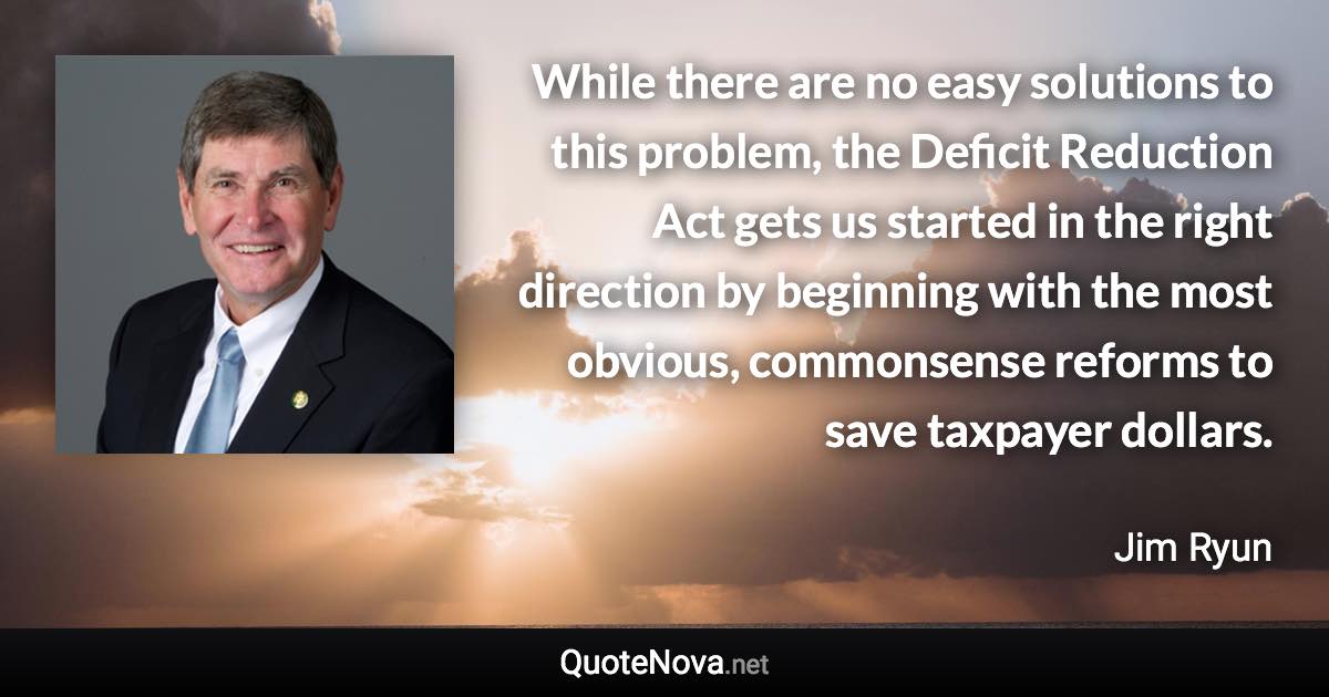 While there are no easy solutions to this problem, the Deficit Reduction Act gets us started in the right direction by beginning with the most obvious, commonsense reforms to save taxpayer dollars. - Jim Ryun quote