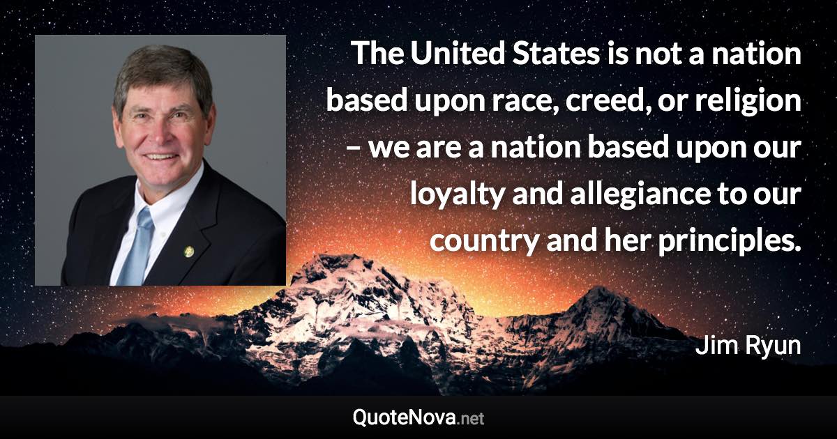 The United States is not a nation based upon race, creed, or religion – we are a nation based upon our loyalty and allegiance to our country and her principles. - Jim Ryun quote