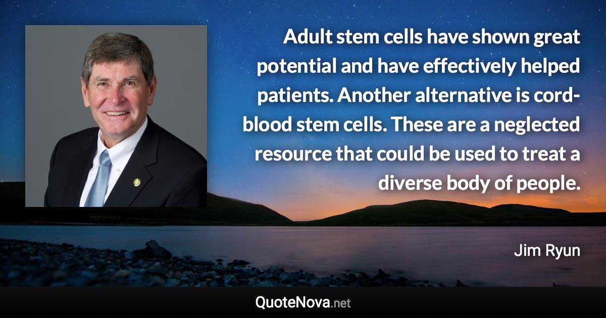 Adult stem cells have shown great potential and have effectively helped patients. Another alternative is cord-blood stem cells. These are a neglected resource that could be used to treat a diverse body of people. - Jim Ryun quote