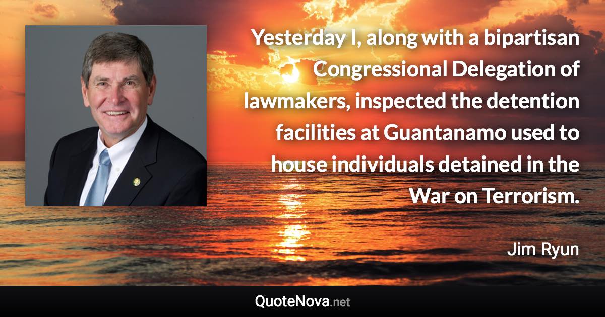 Yesterday I, along with a bipartisan Congressional Delegation of lawmakers, inspected the detention facilities at Guantanamo used to house individuals detained in the War on Terrorism. - Jim Ryun quote