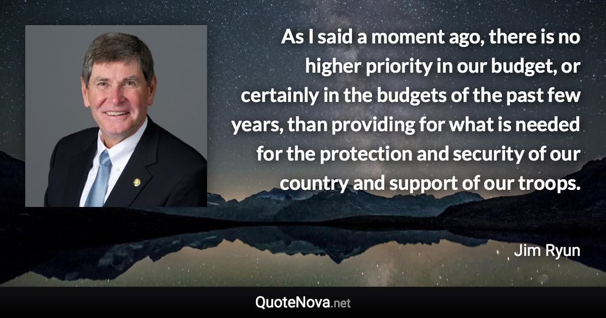 As I said a moment ago, there is no higher priority in our budget, or certainly in the budgets of the past few years, than providing for what is needed for the protection and security of our country and support of our troops. - Jim Ryun quote