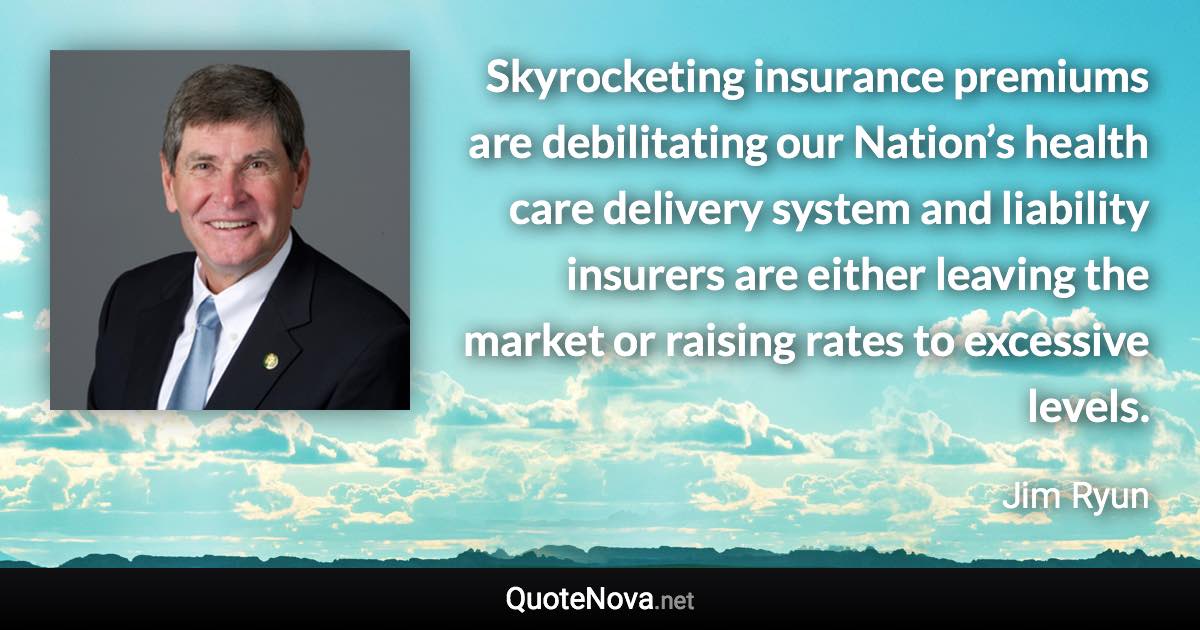 Skyrocketing insurance premiums are debilitating our Nation’s health care delivery system and liability insurers are either leaving the market or raising rates to excessive levels. - Jim Ryun quote