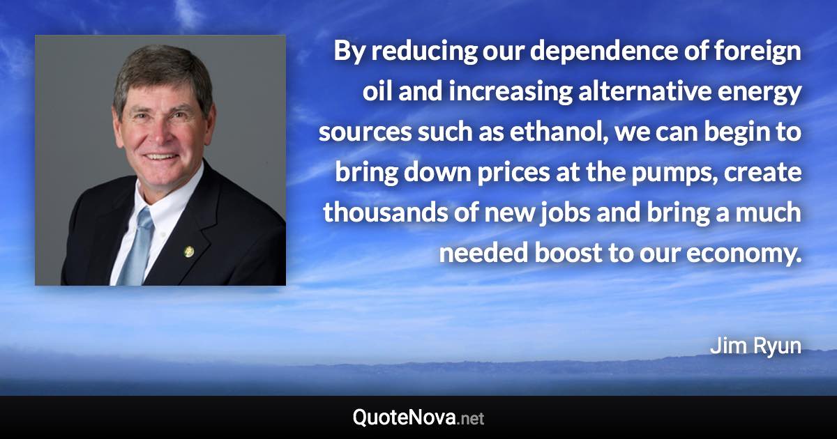 By reducing our dependence of foreign oil and increasing alternative energy sources such as ethanol, we can begin to bring down prices at the pumps, create thousands of new jobs and bring a much needed boost to our economy. - Jim Ryun quote