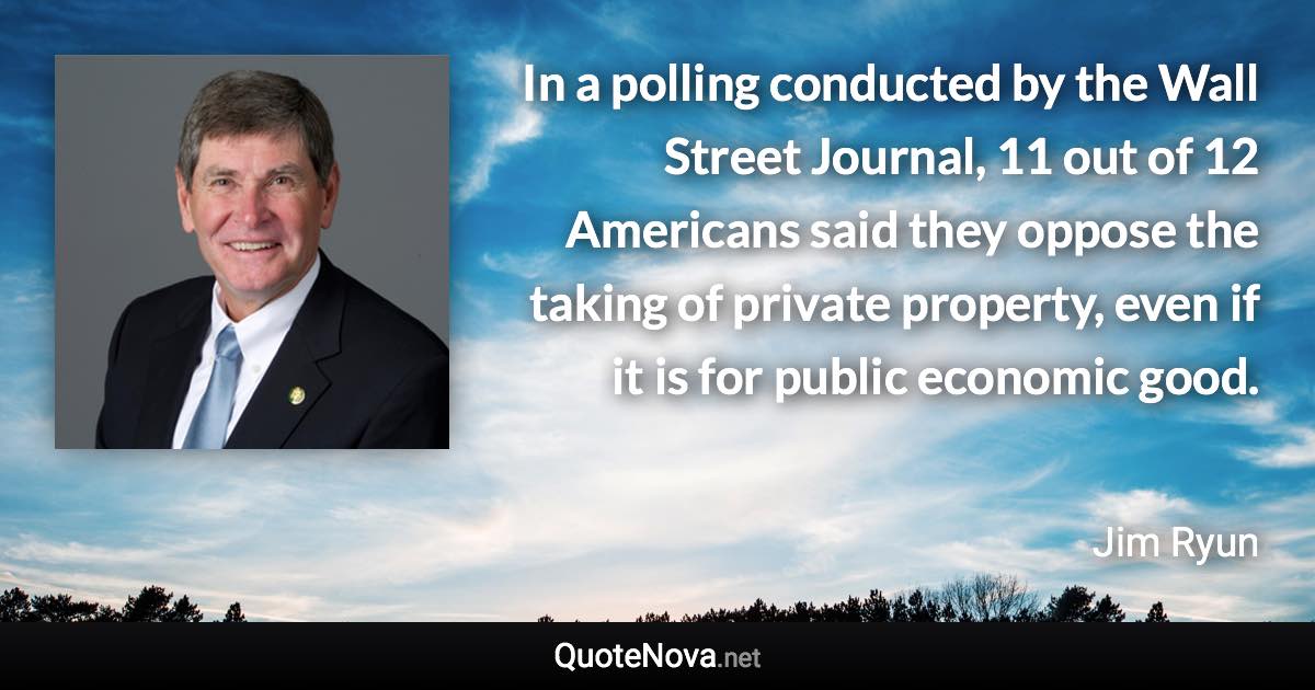 In a polling conducted by the Wall Street Journal, 11 out of 12 Americans said they oppose the taking of private property, even if it is for public economic good. - Jim Ryun quote
