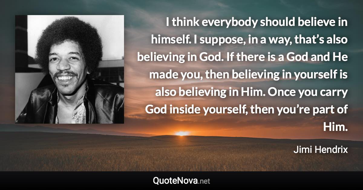 I think everybody should believe in himself. I suppose, in a way, that’s also believing in God. If there is a God and He made you, then believing in yourself is also believing in Him. Once you carry God inside yourself, then you’re part of Him. - Jimi Hendrix quote