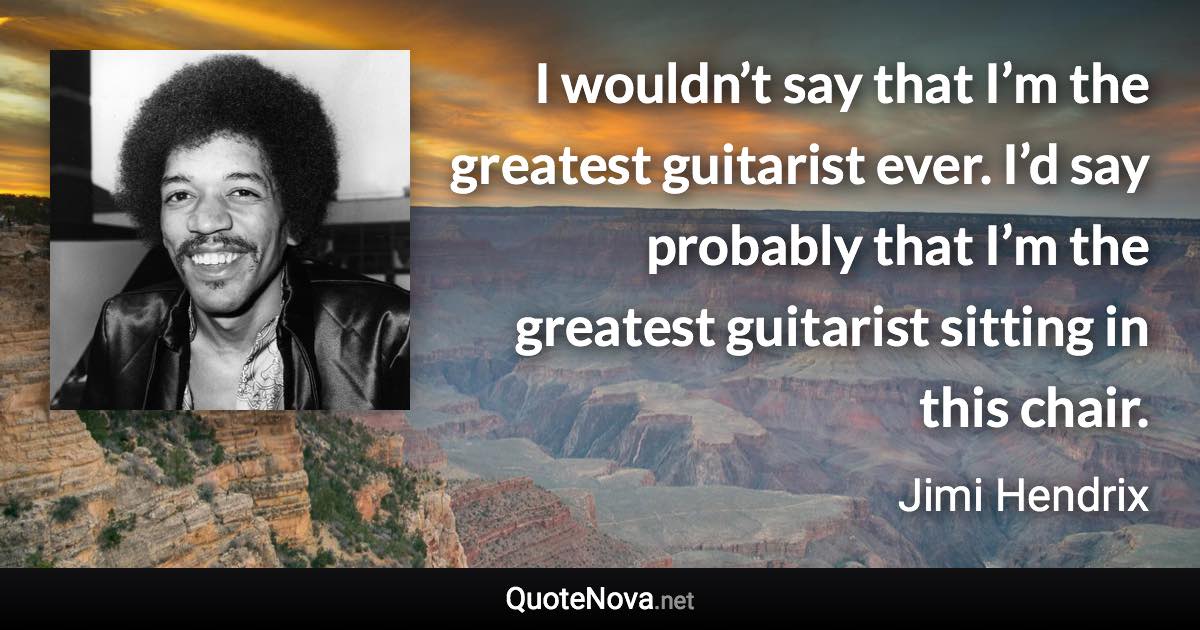 I wouldn’t say that I’m the greatest guitarist ever. I’d say probably that I’m the greatest guitarist sitting in this chair. - Jimi Hendrix quote