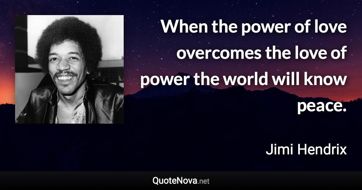 When the power of love overcomes the love of power the world will know peace. - Jimi Hendrix quote