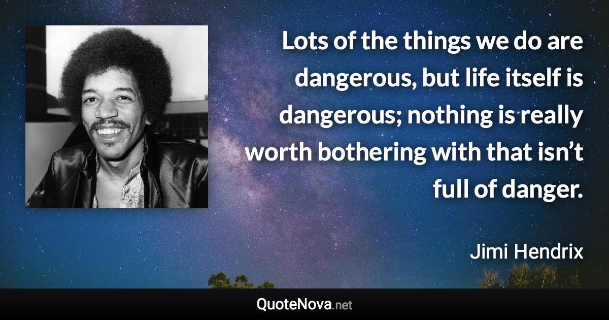 Lots of the things we do are dangerous, but life itself is dangerous; nothing is really worth bothering with that isn’t full of danger. - Jimi Hendrix quote