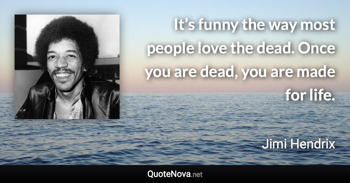 It’s funny the way most people love the dead. Once you are dead, you are made for life. - Jimi Hendrix quote