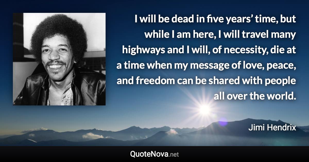 I will be dead in five years’ time, but while I am here, I will travel many highways and I will, of necessity, die at a time when my message of love, peace, and freedom can be shared with people all over the world. - Jimi Hendrix quote