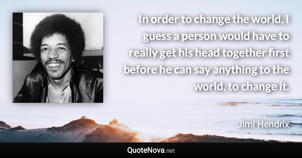 In order to change the world, I guess a person would have to really get his head together first before he can say anything to the world, to change it. - Jimi Hendrix quote