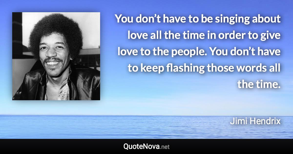 You don’t have to be singing about love all the time in order to give love to the people. You don’t have to keep flashing those words all the time. - Jimi Hendrix quote