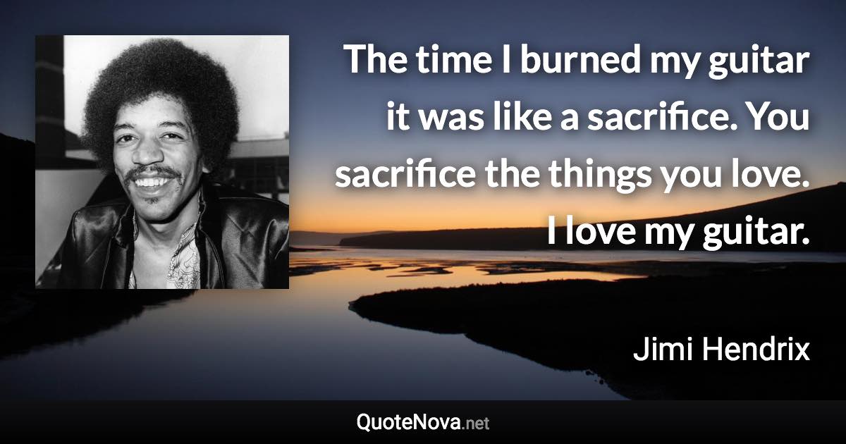 The time I burned my guitar it was like a sacrifice. You sacrifice the things you love. I love my guitar. - Jimi Hendrix quote