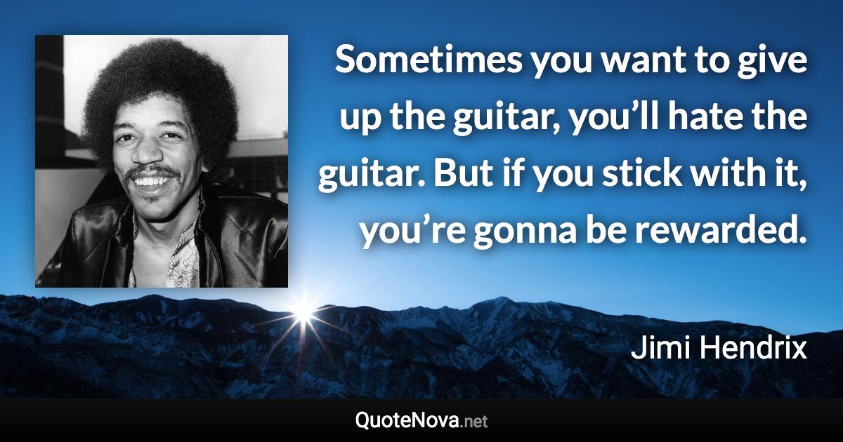 Sometimes you want to give up the guitar, you’ll hate the guitar. But if you stick with it, you’re gonna be rewarded. - Jimi Hendrix quote