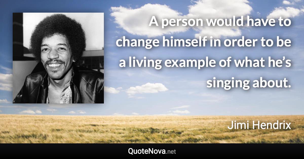 A person would have to change himself in order to be a living example of what he’s singing about. - Jimi Hendrix quote