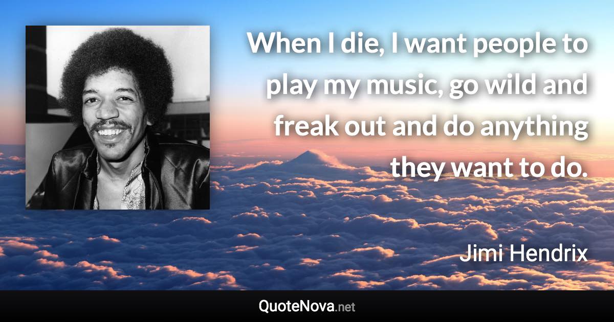 When I die, I want people to play my music, go wild and freak out and do anything they want to do. - Jimi Hendrix quote