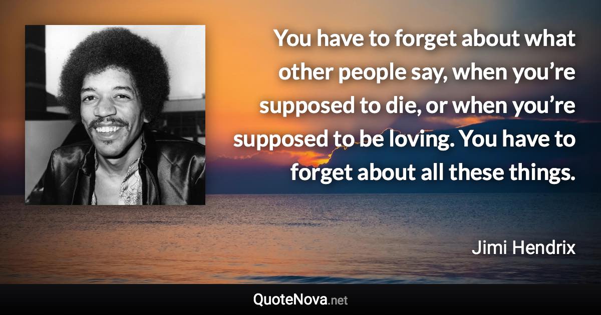 You have to forget about what other people say, when you’re supposed to die, or when you’re supposed to be loving. You have to forget about all these things. - Jimi Hendrix quote