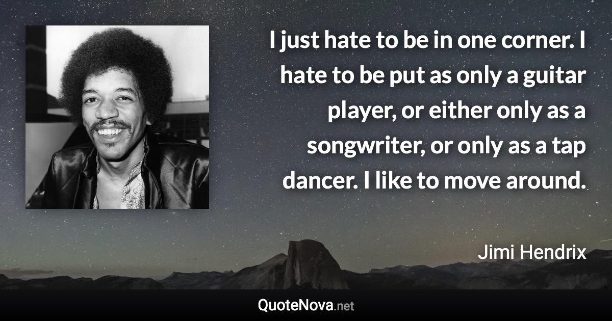 I just hate to be in one corner. I hate to be put as only a guitar player, or either only as a songwriter, or only as a tap dancer. I like to move around. - Jimi Hendrix quote