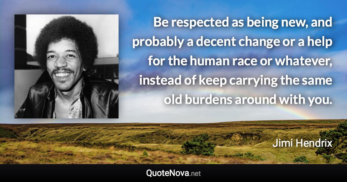 Be respected as being new, and probably a decent change or a help for the human race or whatever, instead of keep carrying the same old burdens around with you. - Jimi Hendrix quote